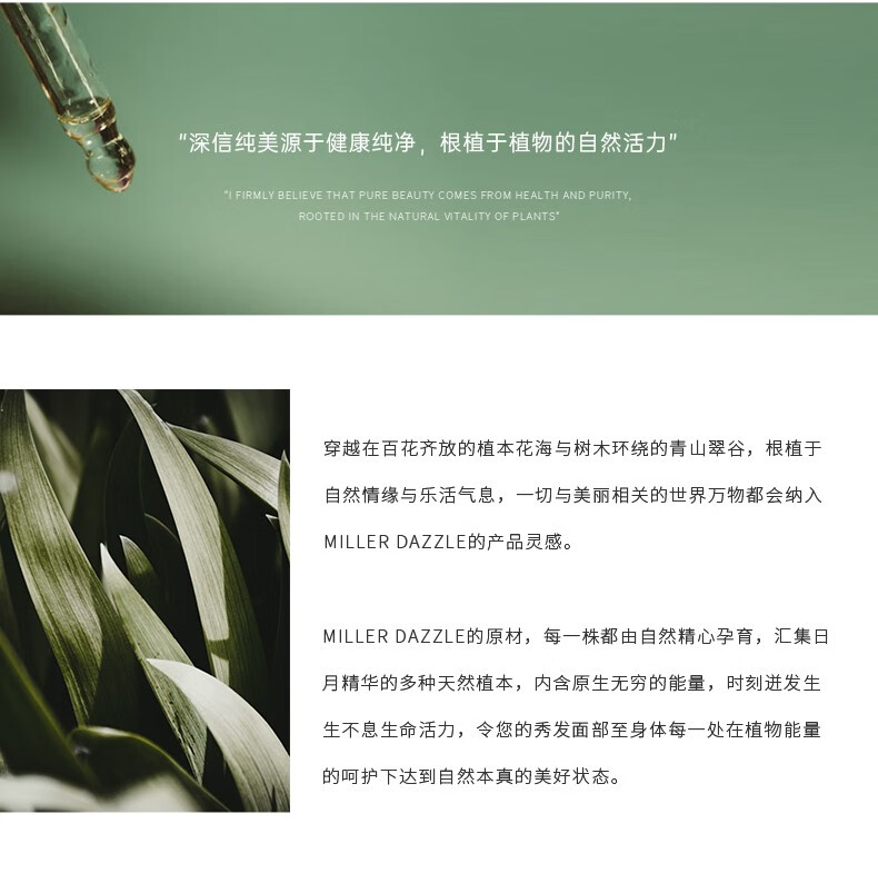 "穿越在百花齊放的植本花海與樹木環(huán)繞的青山翠谷，根植于自然情緣與樂活氣息，一切與美麗相關(guān)的世界方物都會(huì)納入 MILLERDAZZLE的產(chǎn)品靈感" "MILLERDAZZLE的原材，每一株都由自然精心孕育，匯集日月精華的多種天然植本，內(nèi)含原生無窮的能量，時(shí)刻進(jìn)發(fā)生生不息生命活力，令您的秀發(fā)面部至身體每一處在植物能量的呵護(hù)下達(dá)到自然本真的美好狀態(tài)。"