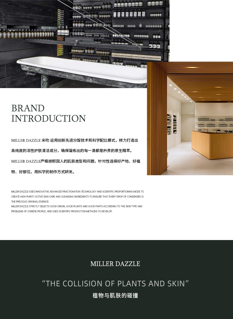 "米叻運(yùn)用創(chuàng)新先進(jìn)分餾技術(shù)和科學(xué)配比模式，傾力打造出 高純度的活性護(hù)膚清潔成分，確保凝練出的每一滴都是矜貴的原生精萃。" "MILLERDAZZLE嚴(yán)格按照國(guó)人的肌膚類型和問題，針對(duì)性選擇好產(chǎn)地、好植物、好部位，用科學(xué)的制作方式研發(fā)。"