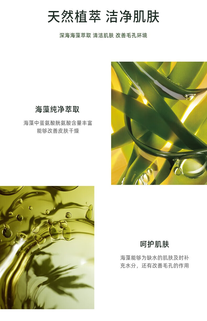 天然植萃 潔凈肌膚 深海海藻萃取 清潔肌膚 改善毛孔環(huán)境 海藻純凈萃取 海藻中蛋氨酸、胱氨酸含量豐富，能夠改善皮膚干燥 呵護肌膚 海藻能夠為缺水的肌膚及時補充水分，還有改善毛孔的作用